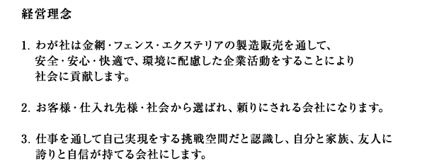 1.わが社は金網・フェンス・エクステリアの製造販売を通して、安全・安心・快適で、環境に配慮した企業活動をすることによりより社会に貢献します。2.お客様・仕入れ先様社会から選ばれ、頼りにされる会社になります。3.仕事を通して自己実現をする挑戦空間だと認識し、